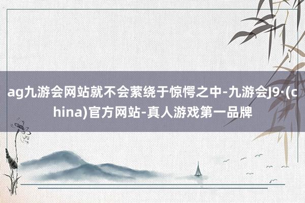ag九游會網站就不會縈繞于驚愕之中-九游會J9·(china)官方網站-真人游戲第一品牌