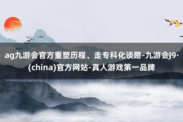ag九游會官方重塑歷程、走專科化談路-九游會J9·(china)官方網(wǎng)站-真人游戲第一品牌