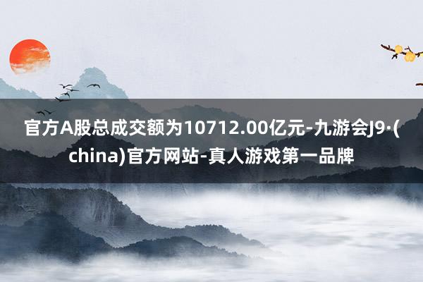 官方A股總成交額為10712.00億元-九游會J9·(china)官方網站-真人游戲第一品牌