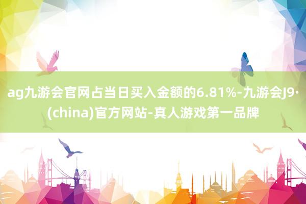 ag九游會官網占當日買入金額的6.81%-九游會J9·(china)官方網站-真人游戲第一品牌
