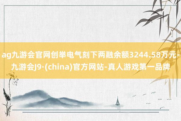 ag九游會官網創舉電氣刻下兩融余額3244.58萬元-九游會J9·(china)官方網站-真人游戲第一品牌