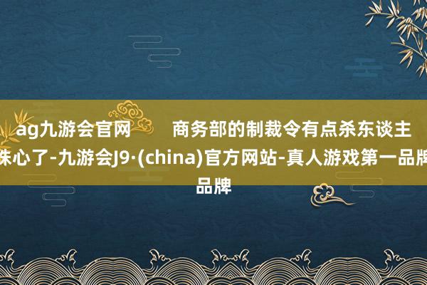 ag九游會官網        商務部的制裁令有點殺東談主誅心了-九游會J9·(china)官方網站-真人游戲第一品牌