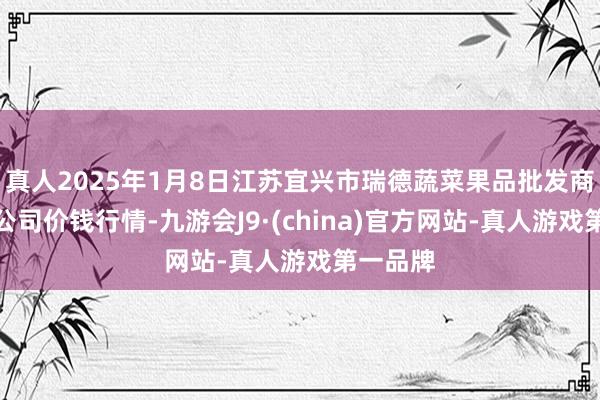 真人2025年1月8日江蘇宜興市瑞德蔬菜果品批發商場有限公司價錢行情-九游會J9·(china)官方網站-真人游戲第一品牌