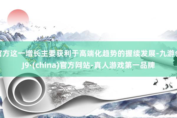官方這一增長主要獲利于高端化趨勢的握續發展-九游會J9·(china)官方網站-真人游戲第一品牌
