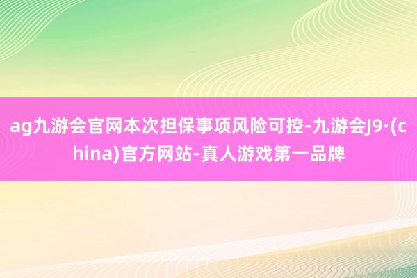 ag九游會官網本次擔保事項風險可控-九游會J9·(china)官方網站-真人游戲第一品牌