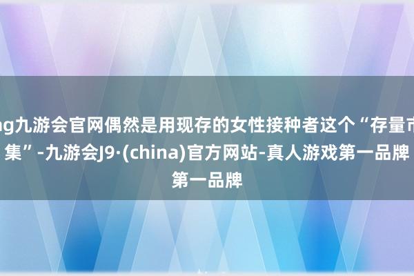 ag九游會官網偶然是用現存的女性接種者這個“存量市集”-九游會J9·(china)官方網站-真人游戲第一品牌