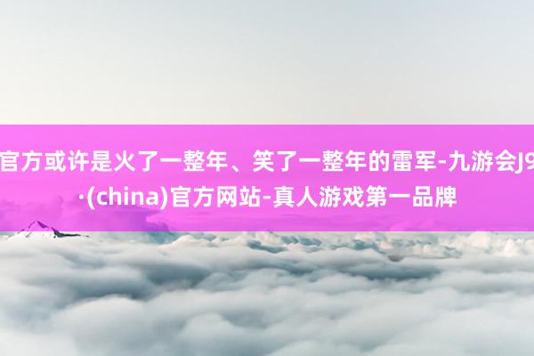 官方或許是火了一整年、笑了一整年的雷軍-九游會J9·(china)官方網站-真人游戲第一品牌