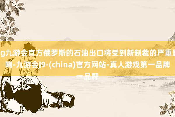 ag九游會官方俄羅斯的石油出口將受到新制裁的嚴重影響-九游會J9·(china)官方網(wǎng)站-真人游戲第一品牌