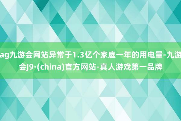 ag九游會網站異常于1.3億個家庭一年的用電量-九游會J9·(china)官方網站-真人游戲第一品牌