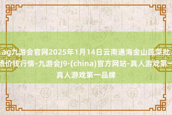 ag九游會官網2025年1月14日云南通海金山蔬菜批發商場價錢行情-九游會J9·(china)官方網站-真人游戲第一品牌