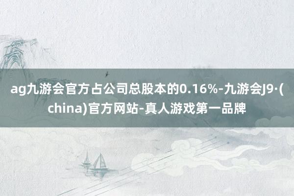 ag九游會官方占公司總股本的0.16%-九游會J9·(china)官方網站-真人游戲第一品牌