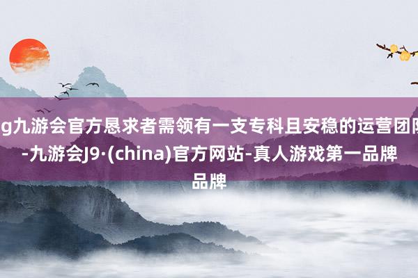 ag九游會官方懇求者需領有一支?？魄野卜€的運營團隊-九游會J9·(china)官方網站-真人游戲第一品牌