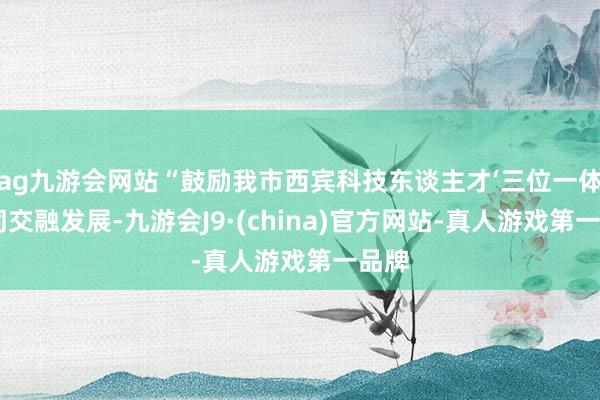 ag九游會網(wǎng)站“鼓勵我市西賓科技東談主才‘三位一體’協(xié)同交融發(fā)展-九游會J9·(china)官方網(wǎng)站-真人游戲第一品牌