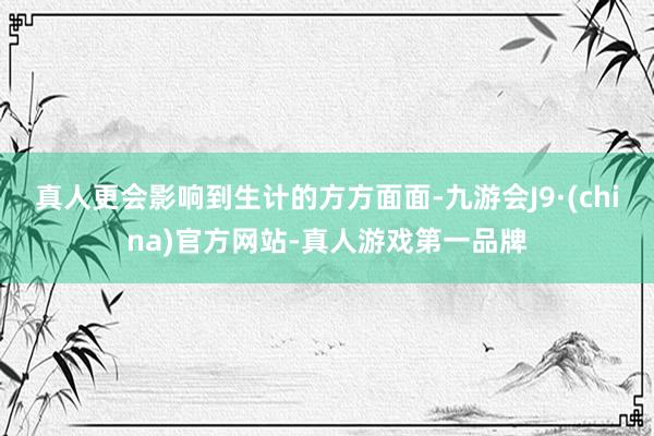 真人更會影響到生計的方方面面-九游會J9·(china)官方網站-真人游戲第一品牌