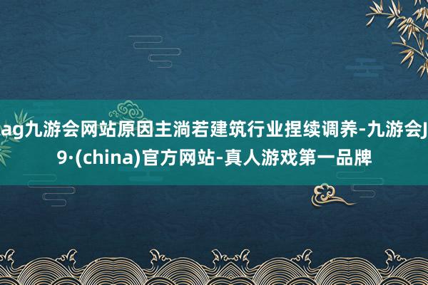 ag九游會網站原因主淌若建筑行業捏續調養-九游會J9·(china)官方網站-真人游戲第一品牌