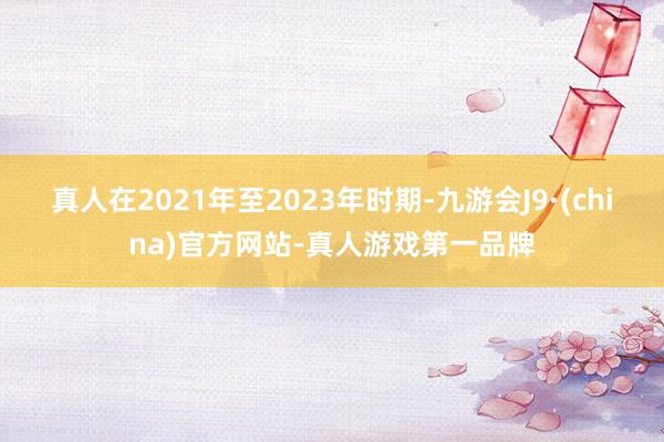 真人在2021年至2023年時期-九游會J9·(china)官方網站-真人游戲第一品牌
