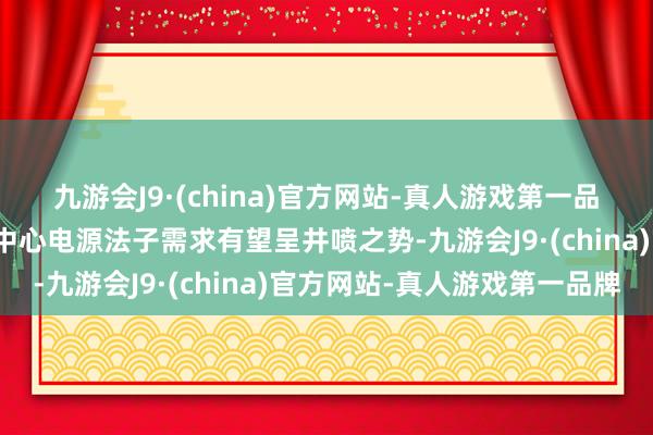 九游會J9·(china)官方網站-真人游戲第一品牌動作過失法子的數據中心電源法子需求有望呈井噴之勢-九游會J9·(china)官方網站-真人游戲第一品牌