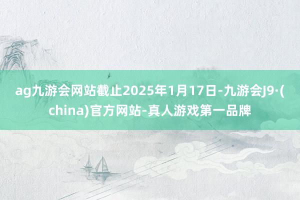 ag九游會網(wǎng)站截止2025年1月17日-九游會J9·(china)官方網(wǎng)站-真人游戲第一品牌