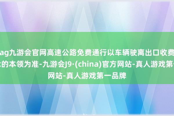 ag九游會官網高速公路免費通行以車輛駛離出口收費車說念的本領為準-九游會J9·(china)官方網站-真人游戲第一品牌