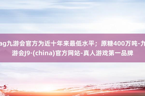 ag九游會官方為近十年來最低水平；原糖400萬噸-九游會J9·(china)官方網站-真人游戲第一品牌