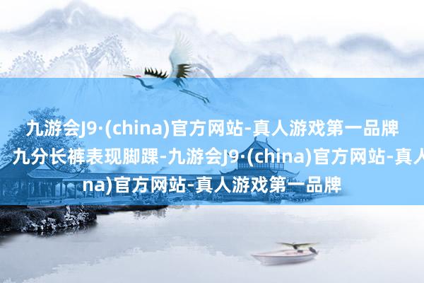 九游會J9·(china)官方網站-真人游戲第一品牌隨心搭配長褲：九分長褲表現腳踝-九游會J9·(china)官方網站-真人游戲第一品牌