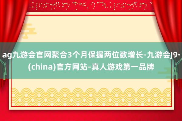 ag九游會官網聚合3個月保握兩位數增長-九游會J9·(china)官方網站-真人游戲第一品牌