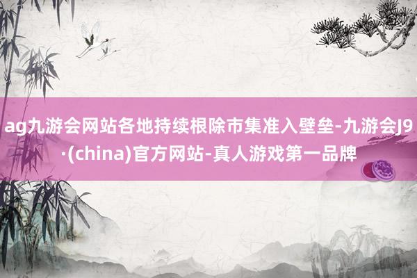 ag九游會網站各地持續根除市集準入壁壘-九游會J9·(china)官方網站-真人游戲第一品牌