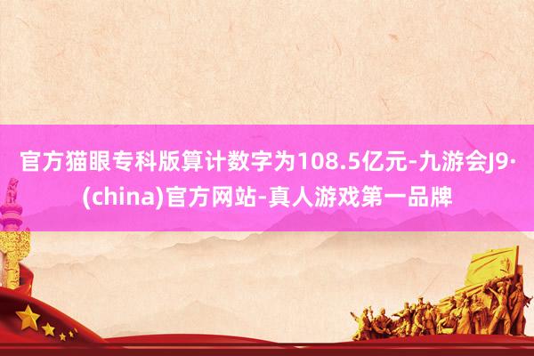 官方貓眼專科版算計數字為108.5億元-九游會J9·(china)官方網站-真人游戲第一品牌