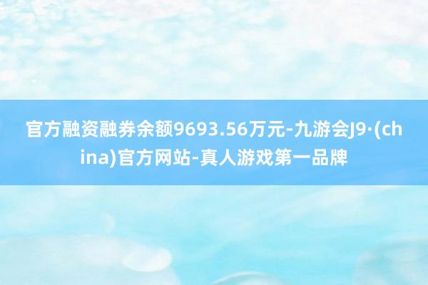 官方融資融券余額9693.56萬元-九游會J9·(china)官方網(wǎng)站-真人游戲第一品牌