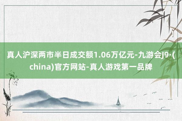 真人滬深兩市半日成交額1.06萬億元-九游會(huì)J9·(china)官方網(wǎng)站-真人游戲第一品牌