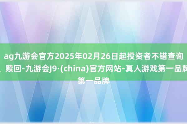 ag九游會官方2025年02月26日起投資者不錯查詢、贖回-九游會J9·(china)官方網站-真人游戲第一品牌