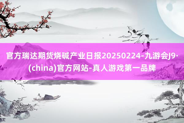 官方瑞達(dá)期貨燒堿產(chǎn)業(yè)日報(bào)20250224-九游會J9·(china)官方網(wǎng)站-真人游戲第一品牌