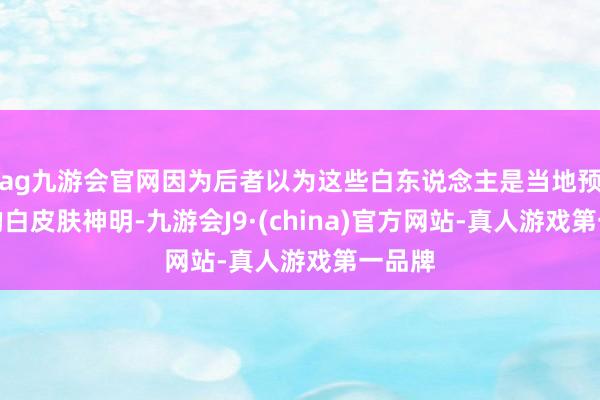 ag九游會官網(wǎng)因為后者以為這些白東說念主是當(dāng)?shù)仡A(yù)言中的白皮膚神明-九游會J9·(china)官方網(wǎng)站-真人游戲第一品牌
