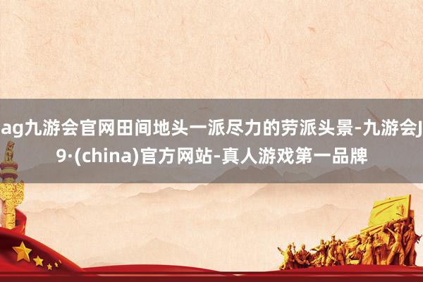 ag九游會官網田間地頭一派盡力的勞派頭景-九游會J9·(china)官方網站-真人游戲第一品牌