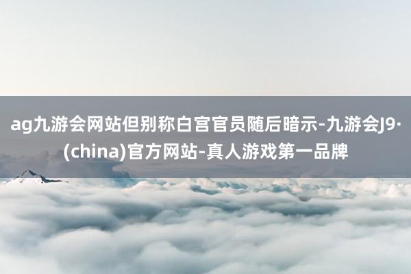 ag九游會網站　　但別稱白宮官員隨后暗示-九游會J9·(china)官方網站-真人游戲第一品牌