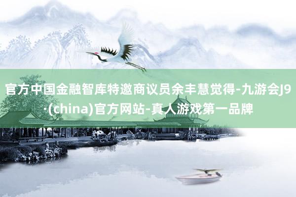 官方　　中國金融智庫特邀商議員余豐慧覺得-九游會(huì)J9·(china)官方網(wǎng)站-真人游戲第一品牌