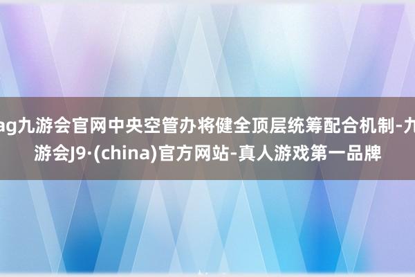 ag九游會官網中央空管辦將健全頂層統籌配合機制-九游會J9·(china)官方網站-真人游戲第一品牌