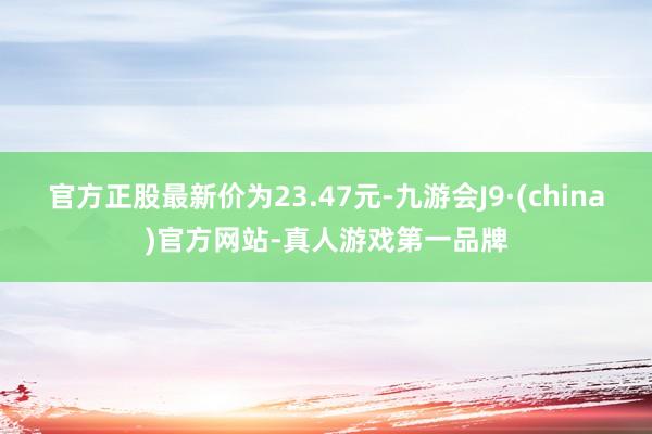 官方正股最新價為23.47元-九游會J9·(china)官方網站-真人游戲第一品牌