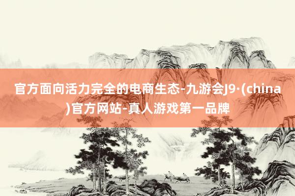 官方面向活力完全的電商生態(tài)-九游會J9·(china)官方網站-真人游戲第一品牌