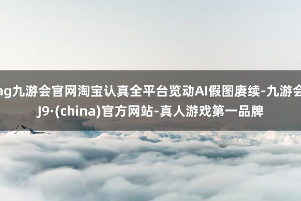 ag九游會官網淘寶認真全平臺覽動AI假圖賡續-九游會J9·(china)官方網站-真人游戲第一品牌