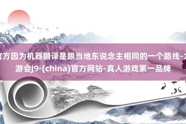 官方因?yàn)闄C(jī)器翻譯是跟當(dāng)?shù)貣|說(shuō)念主相同的一個(gè)路線-九游會(huì)J9·(china)官方網(wǎng)站-真人游戲第一品牌