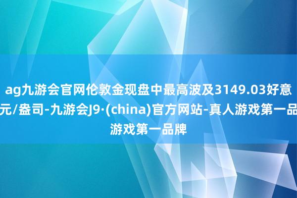 ag九游會官網倫敦金現盤中最高波及3149.03好意思元/盎司-九游會J9·(china)官方網站-真人游戲第一品牌