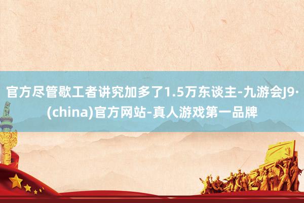 官方盡管歇工者講究加多了1.5萬東談主-九游會J9·(china)官方網站-真人游戲第一品牌