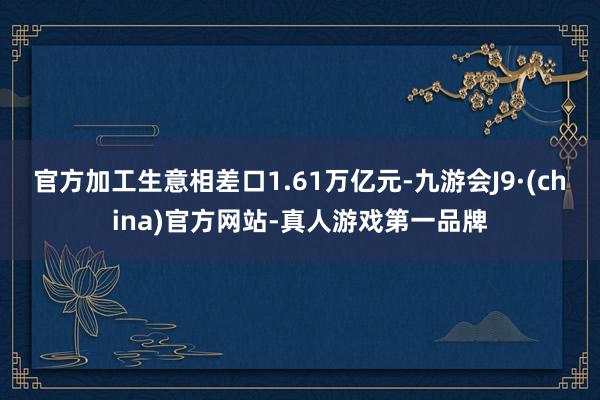 官方加工生意相差口1.61萬億元-九游會J9·(china)官方網站-真人游戲第一品牌