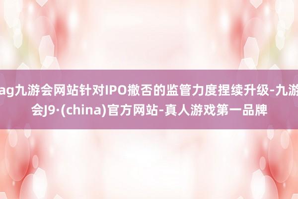 ag九游會網站針對IPO撤否的監管力度捏續升級-九游會J9·(china)官方網站-真人游戲第一品牌