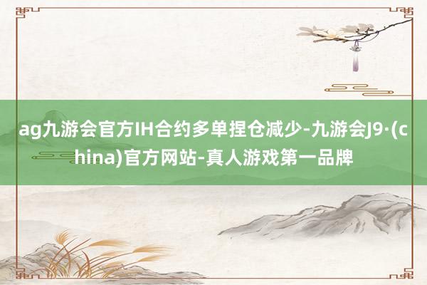 ag九游會官方IH合約多單捏倉減少-九游會J9·(china)官方網(wǎng)站-真人游戲第一品牌