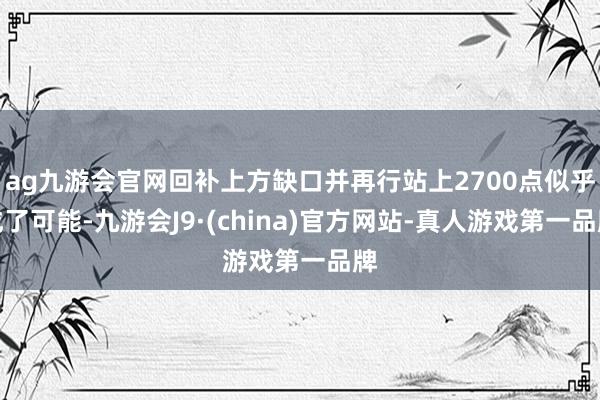 ag九游會官網回補上方缺口并再行站上2700點似乎成了可能-九游會J9·(china)官方網站-真人游戲第一品牌
