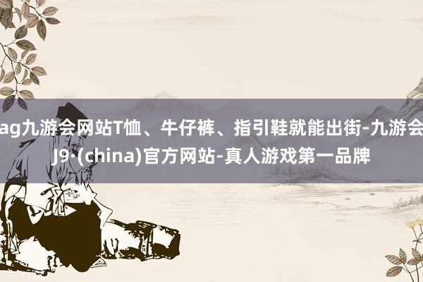 ag九游會網站T恤、牛仔褲、指引鞋就能出街-九游會J9·(china)官方網站-真人游戲第一品牌