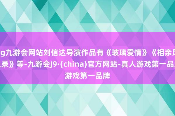 ag九游會網站劉信達導演作品有《玻璃愛情》《相親風浪錄》等-九游會J9·(china)官方網站-真人游戲第一品牌