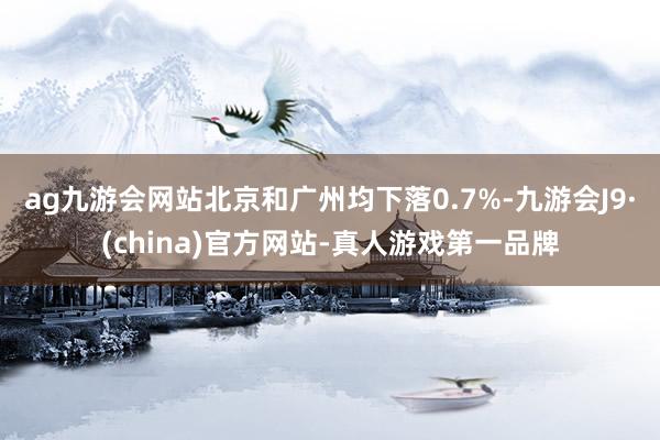 ag九游會網站北京和廣州均下落0.7%-九游會J9·(china)官方網站-真人游戲第一品牌